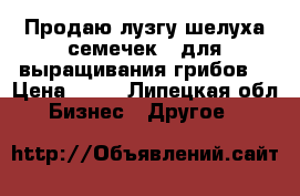 Продаю лузгу(шелуха семечек ) для выращивания грибов  › Цена ­ 60 - Липецкая обл. Бизнес » Другое   